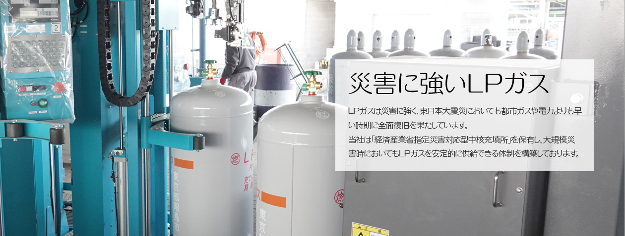 災害に強いLPガス　LPガスは災害に強く、東日本大震災においても都市ガスや電力よりも早い時期に全面復旧を果たしております。当社は「経済産業省指定災害対応型中核充填所」を保有し、大規模災害時においてもLPガスをおお安定的に供給できる体制を構築しております、